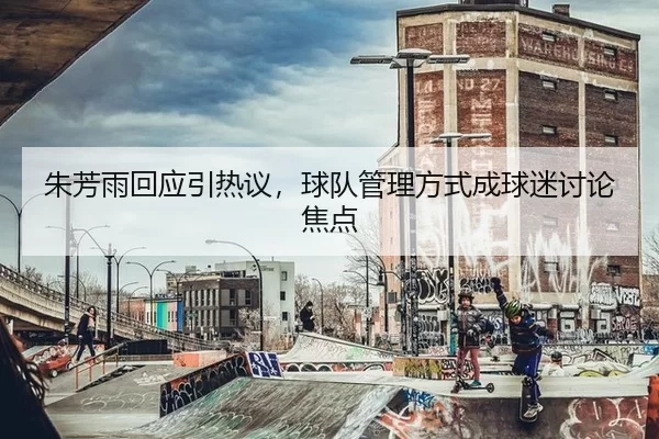 朱芳雨回应引热议，球队管理方式成球迷讨论焦点